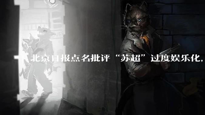 北京日报点名批评“苏超”过度娱乐化,它是否管的太宽了?为什么无良媒体不会被查封取缔?